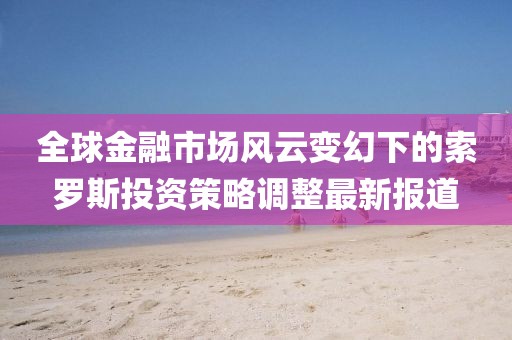 全球金融市場(chǎng)風(fēng)云變幻下的索羅斯投資策略調(diào)整最新報(bào)道