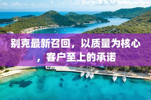 別克最新召回，以質(zhì)量為核心，客戶至上的承諾