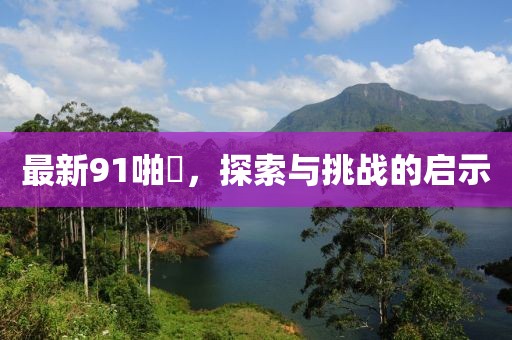 最新91啪囯，探索與挑戰(zhàn)的啟示