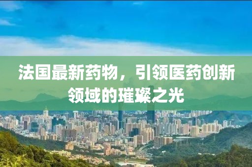 法國最新藥物，引領(lǐng)醫(yī)藥創(chuàng)新領(lǐng)域的璀璨之光