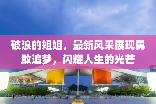 破浪的姐姐，最新風(fēng)采展現(xiàn)勇敢追夢，閃耀人生的光芒