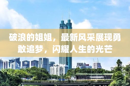 破浪的姐姐，最新風(fēng)采展現(xiàn)勇敢追夢，閃耀人生的光芒