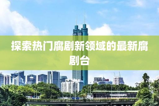 探索熱門腐劇新領(lǐng)域的最新腐劇臺