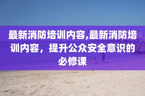 最新消防培訓內容,最新消防培訓內容，提升公眾安全意識的必修課