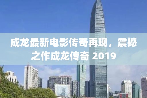 成龍最新電影傳奇再現(xiàn)，震撼之作成龍傳奇 2019