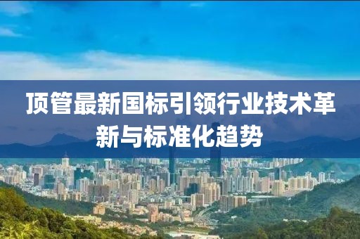 頂管最新國標(biāo)引領(lǐng)行業(yè)技術(shù)革新與標(biāo)準(zhǔn)化趨勢