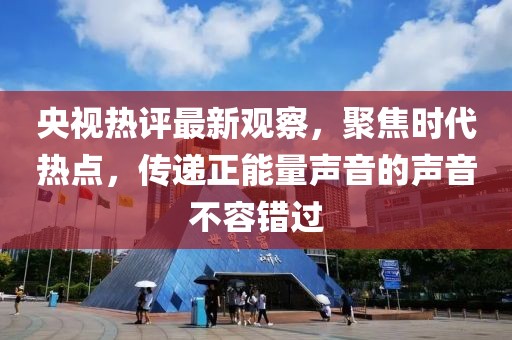 央視熱評最新觀察，聚焦時代熱點(diǎn)，傳遞正能量聲音的聲音不容錯過