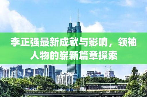 李正強(qiáng)最新成就與影響，領(lǐng)袖人物的嶄新篇章探索