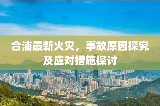 合浦最新火災(zāi)，事故原因探究及應(yīng)對措施探討
