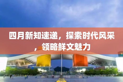 四月新知速遞，探索時代風(fēng)采，領(lǐng)略鮮文魅力