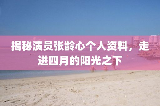 揭秘演員張齡心個人資料，走進四月的陽光之下