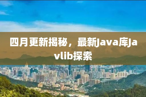 四月更新揭秘，最新Java庫Javlib探索