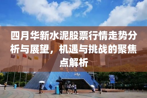 四月華新水泥股票行情走勢(shì)分析與展望，機(jī)遇與挑戰(zhàn)的聚焦點(diǎn)解析
