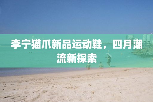 李寧貓爪新品運(yùn)動(dòng)鞋，四月潮流新探索