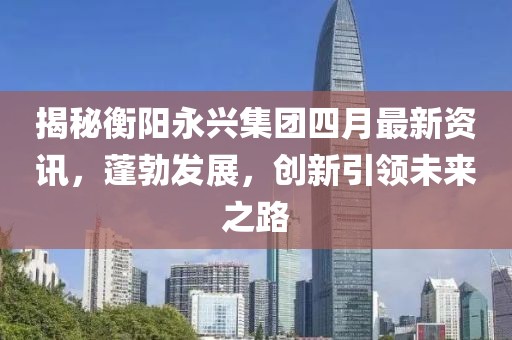 揭秘衡陽(yáng)永興集團(tuán)四月最新資訊，蓬勃發(fā)展，創(chuàng)新引領(lǐng)未來(lái)之路