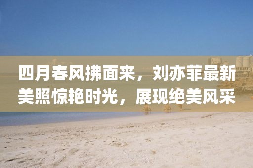 四月春風(fēng)拂面來(lái)，劉亦菲最新美照驚艷時(shí)光，展現(xiàn)絕美風(fēng)采