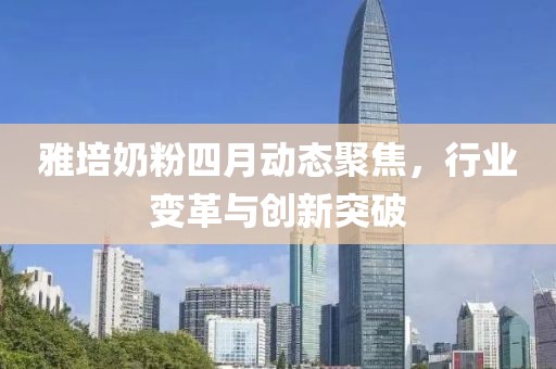 雅培奶粉四月動態(tài)聚焦，行業(yè)變革與創(chuàng)新突破