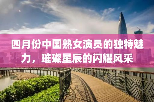 四月份中國(guó)熟女演員的獨(dú)特魅力，璀璨星辰的閃耀風(fēng)采