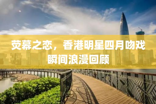 熒幕之戀，香港明星四月吻戲瞬間浪漫回顧