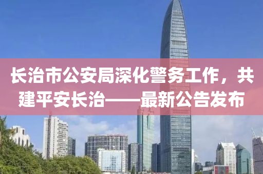 長(zhǎng)治市公安局深化警務(wù)工作，共建平安長(zhǎng)治——最新公告發(fā)布