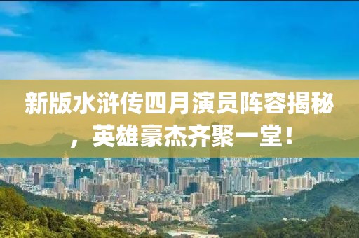 新版水滸傳四月演員陣容揭秘，英雄豪杰齊聚一堂！