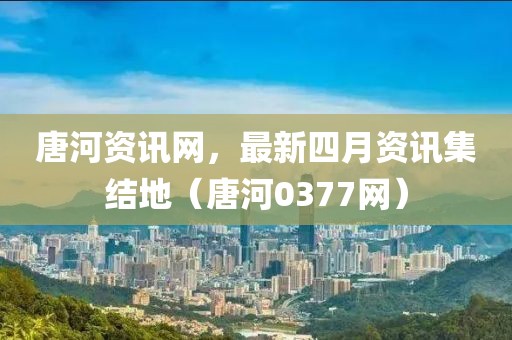 唐河資訊網(wǎng)，最新四月資訊集結(jié)地（唐河0377網(wǎng)）