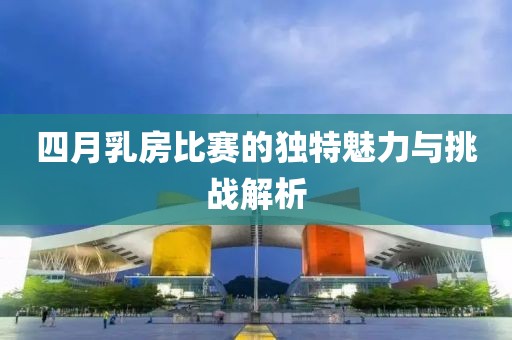 四月乳房比賽的獨特魅力與挑戰(zhàn)解析
