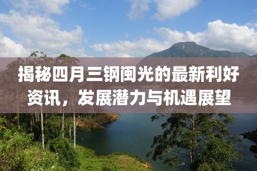 揭秘四月三鋼閩光的最新利好資訊，發(fā)展?jié)摿εc機遇展望