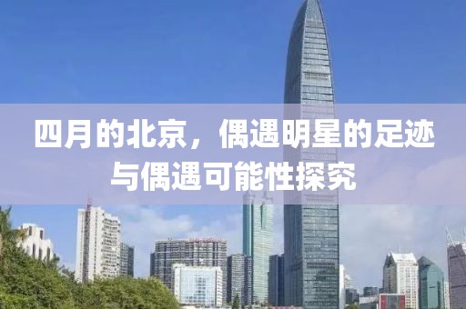 四月的北京，偶遇明星的足跡與偶遇可能性探究