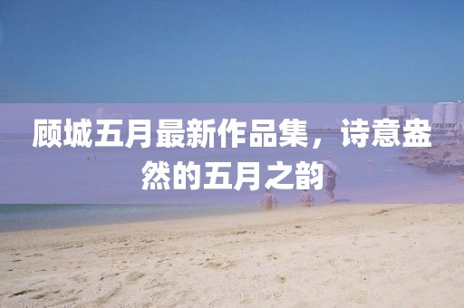顧城五月最新作品集，詩意盎然的五月之韻