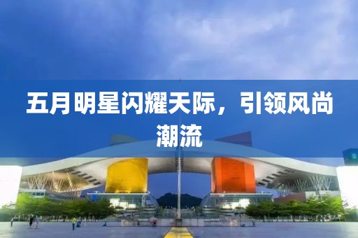 五月明星閃耀天際，引領(lǐng)風(fēng)尚潮流