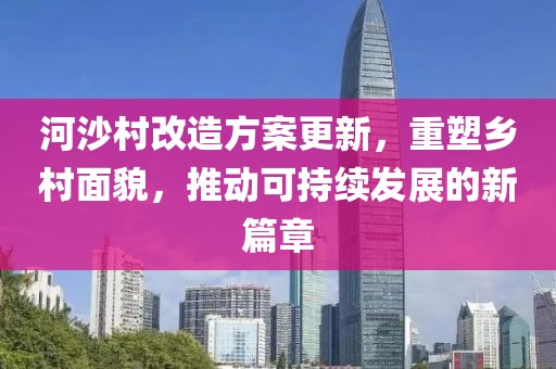 河沙村改造方案更新，重塑鄉(xiāng)村面貌，推動可持續(xù)發(fā)展的新篇章