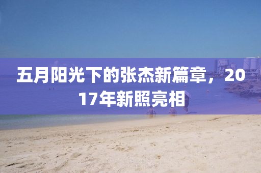 五月陽光下的張杰新篇章，2017年新照亮相