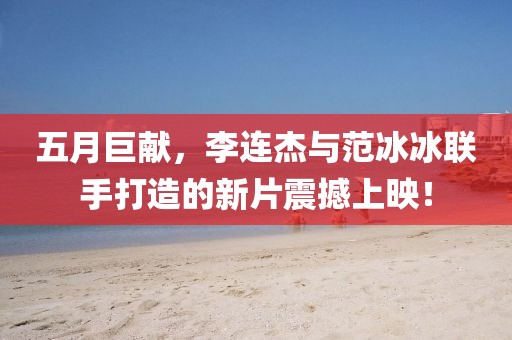 五月巨獻(xiàn)，李連杰與范冰冰聯(lián)手打造的新片震撼上映！