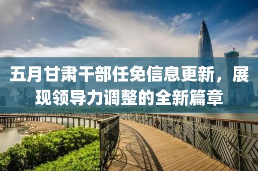 五月甘肅干部任免信息更新，展現(xiàn)領(lǐng)導(dǎo)力調(diào)整的全新篇章