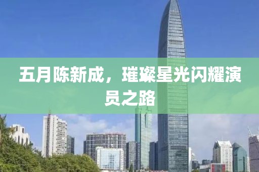 五月陳新成，璀璨星光閃耀演員之路