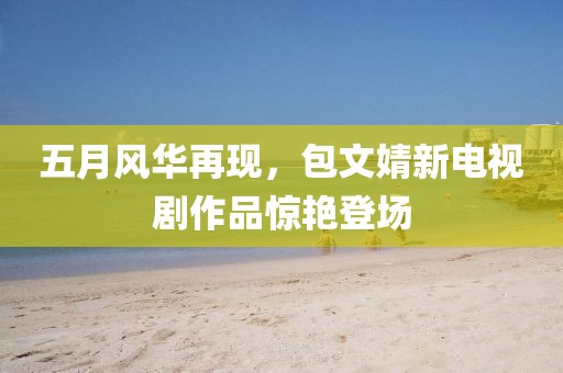 五月風(fēng)華再現(xiàn)，包文婧新電視劇作品驚艷登場