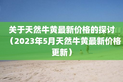 關(guān)于天然牛黃最新價(jià)格的探討（2023年5月天然牛黃最新價(jià)格更新）