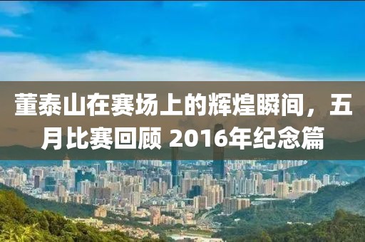董泰山在賽場上的輝煌瞬間，五月比賽回顧 2016年紀(jì)念篇