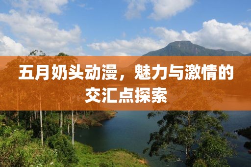 五月奶頭動(dòng)漫，魅力與激情的交匯點(diǎn)探索