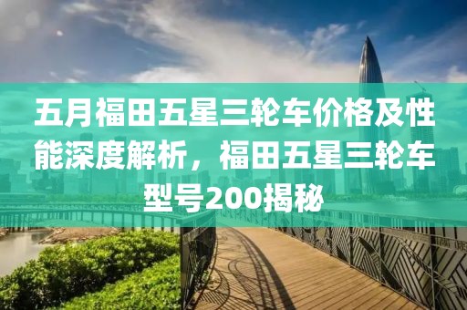 五月福田五星三輪車價格及性能深度解析，福田五星三輪車型號200揭秘