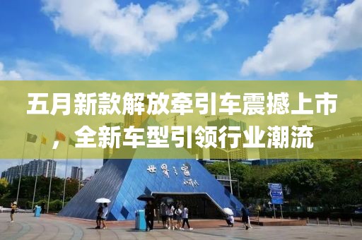 五月新款解放牽引車震撼上市，全新車型引領(lǐng)行業(yè)潮流