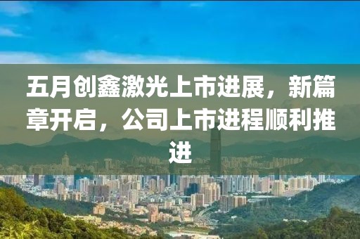 五月創(chuàng)鑫激光上市進(jìn)展，新篇章開啟，公司上市進(jìn)程順利推進(jìn)
