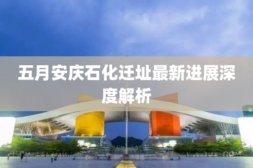 五月安慶石化遷址最新進(jìn)展深度解析