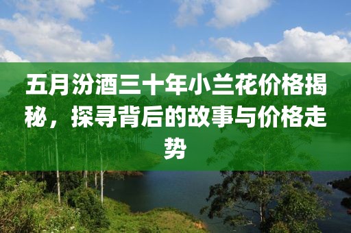 五月汾酒三十年小蘭花價格揭秘，探尋背后的故事與價格走勢