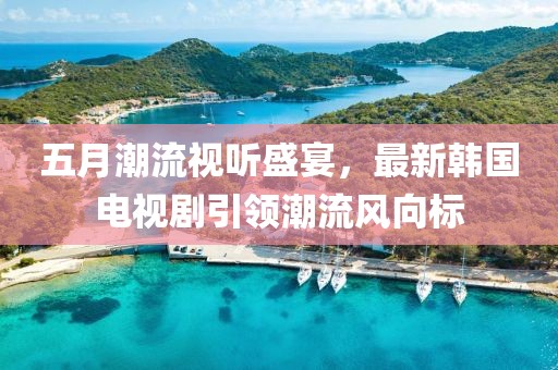 五月潮流視聽盛宴，最新韓國電視劇引領(lǐng)潮流風(fēng)向標(biāo)