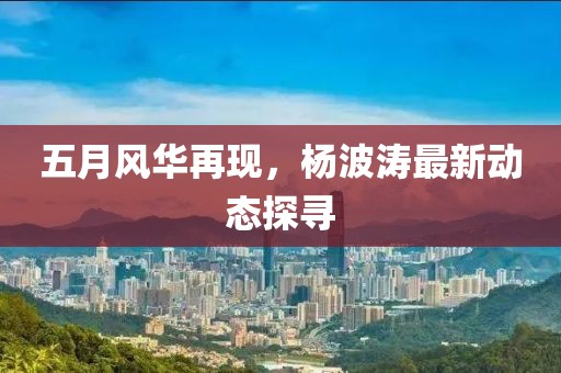 五月風華再現(xiàn)，楊波濤最新動態(tài)探尋
