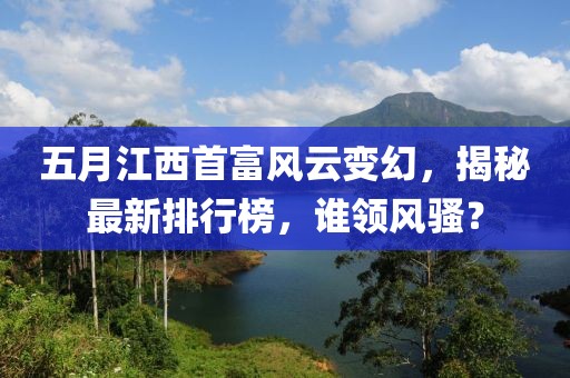 五月江西首富風(fēng)云變幻，揭秘最新排行榜，誰領(lǐng)風(fēng)騷？