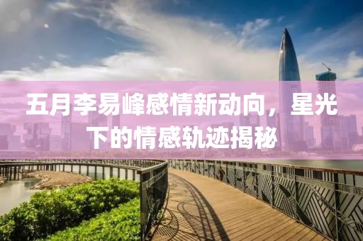 五月李易峰感情新動(dòng)向，星光下的情感軌跡揭秘