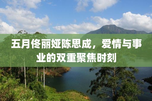 五月佟麗婭陳思成，愛情與事業(yè)的雙重聚焦時刻